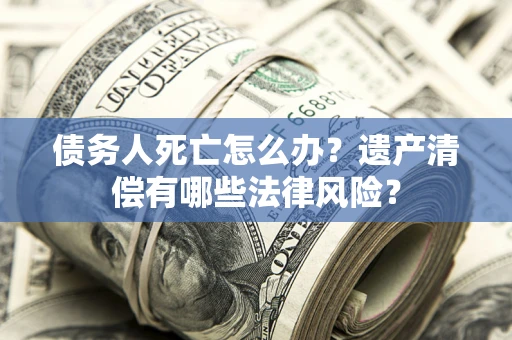 北京债务人死亡怎么办？遗产清偿有哪些法律风险？