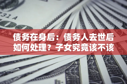 北京债务在身后：债务人去世后如何处理？子女究竟该不该还钱？